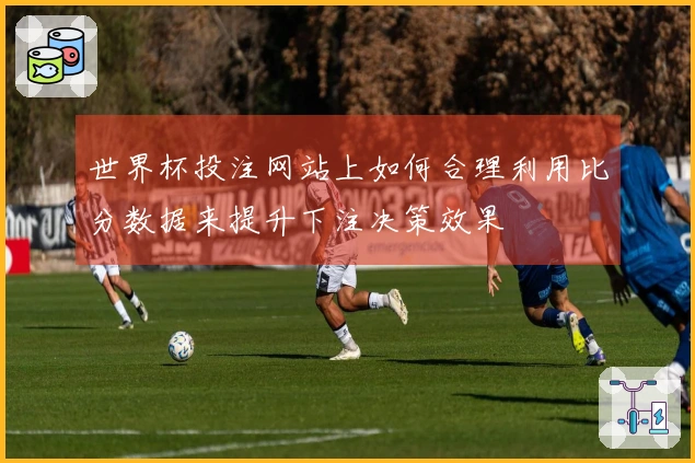 世界杯投注网站上如何合理利用比分数据来提升下注决策效果
