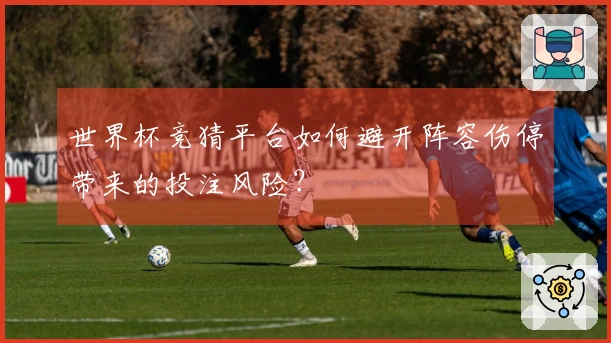 世界杯竞猜平台如何避开阵容伤停带来的投注风险？