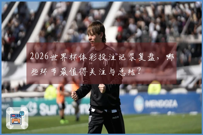 2026世界杯体彩投注记录复盘，哪些环节最值得关注与总结？